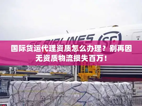 国际货运代理资质怎么办理？别再因无资质物流损失百万！