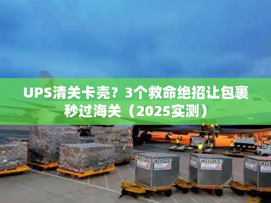 UPS清关卡壳？3个救命绝招让包裹秒过海关（2025实测）