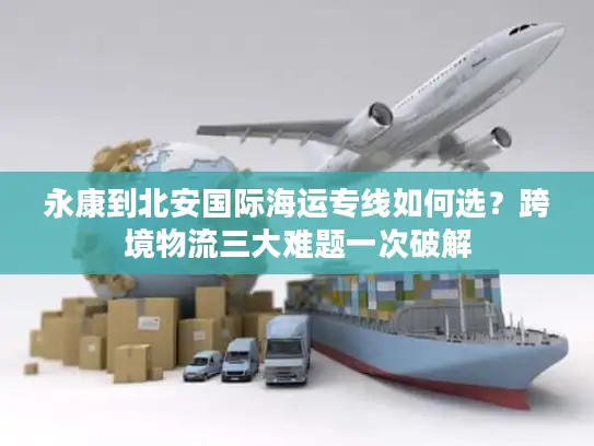 永康到北安国际海运专线如何选？跨境物流三大难题一次破解