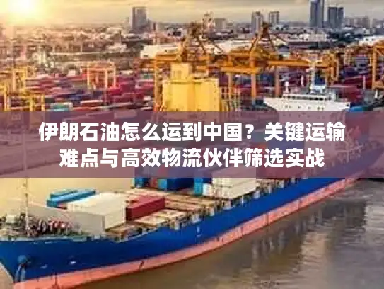 伊朗石油怎么运到中国？关键运输难点与高效物流伙伴筛选实战