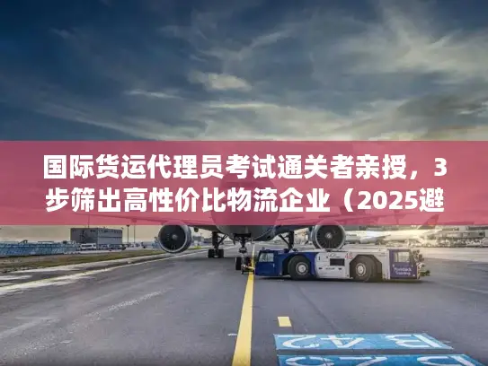 国际货运代理员考试通关者亲授，3步筛出高性价比物流企业（2025避坑版）