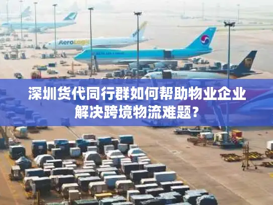 深圳货代同行群如何帮助物业企业解决跨境物流难题？
