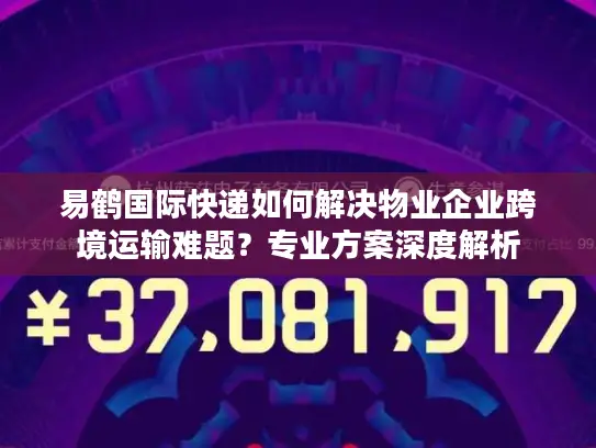 易鹤国际快递如何解决物业企业跨境运输难题？专业方案深度解析