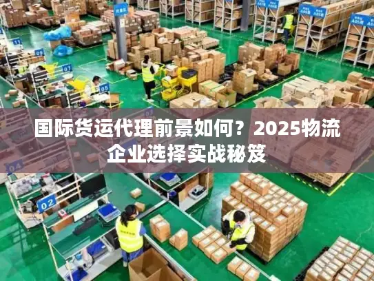 国际货运代理前景如何？2025物流企业选择实战秘笈