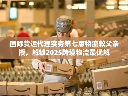 国际货运代理实务第七版物流教父亲授，解锁2025跨境物流最优解