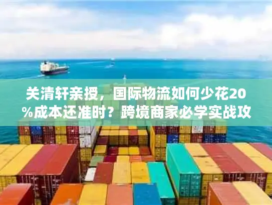 关清轩亲授，国际物流如何少花20%成本还准时？跨境商家必学实战攻略