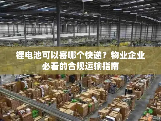 锂电池可以寄哪个快递？物业企业必看的合规运输指南