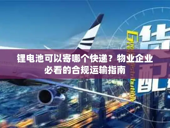 锂电池可以寄哪个快递？物业企业必看的合规运输指南