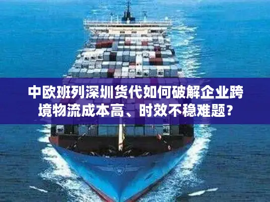 中欧班列深圳货代如何破解企业跨境物流成本高、时效不稳难题？