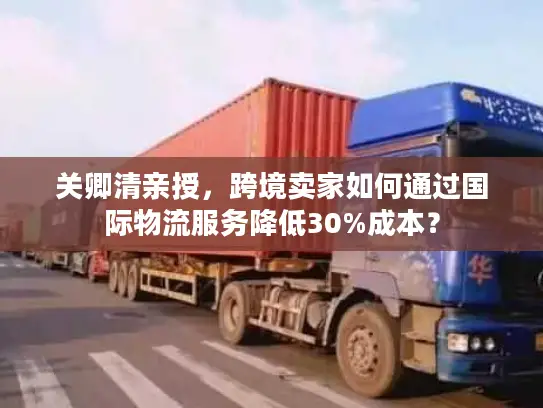 关卿清亲授,跨境卖家如何通过国际物流服务降低30%成本? 关卿清亲授,跨境卖家如何通过国际物流服务降低30%成本?