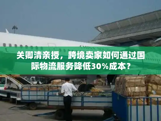 关卿清亲授,跨境卖家如何通过国际物流服务降低30%成本? 关卿清亲授,跨境卖家如何通过国际物流服务降低30%成本?