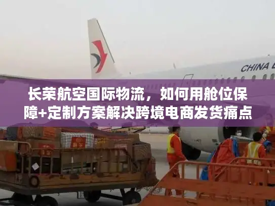 长荣航空国际物流，如何用舱位保障+定制方案解决跨境电商发货痛点？