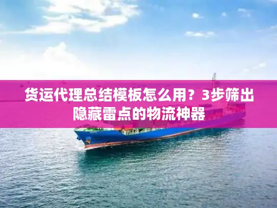 货运代理总结模板怎么用？3步筛出隐藏雷点的物流神器