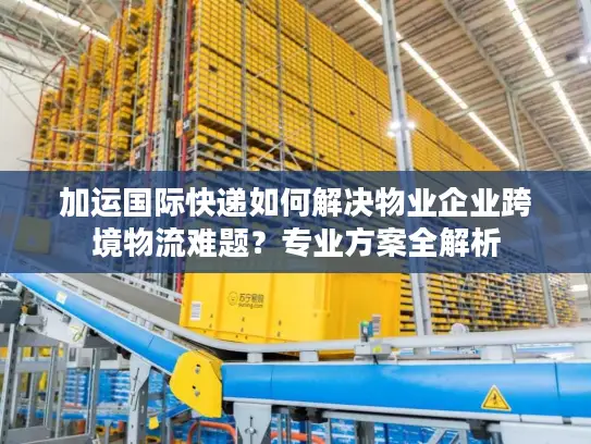 加运国际快递如何解决物业企业跨境物流难题？专业方案全解析