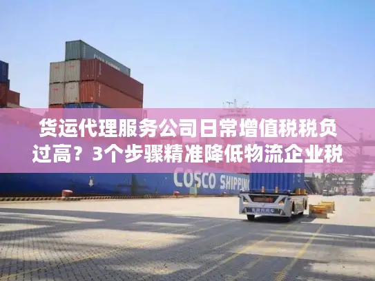 货运代理服务公司日常增值税税负过高？3个步骤精准降低物流企业税务成本