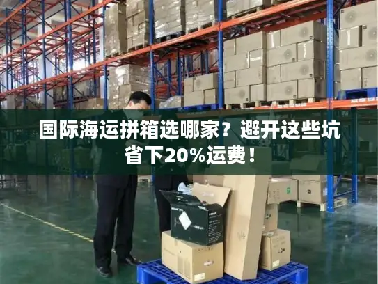 国际海运拼箱选哪家？避开这些坑省下20%运费！