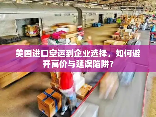 美国进口空运到企业选择，如何避开高价与延误陷阱？
