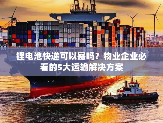 锂电池快递可以寄吗？物业企业必看的5大运输解决方案