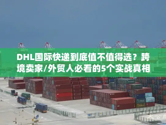 DHL国际快递到底值不值得选？跨境卖家/外贸人必看的5个实战真相