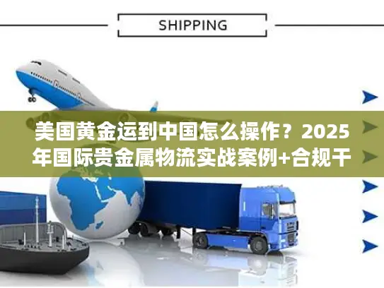 美国黄金运到中国怎么操作？2025年国际贵金属物流实战案例+合规干货
