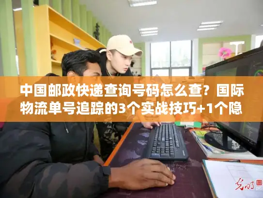 中国邮政快递查询号码怎么查？国际物流单号追踪的3个实战技巧+1个隐藏工具