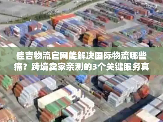 佳吉物流官网能解决国际物流哪些痛？跨境卖家亲测的3个关键服务真相