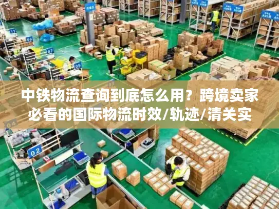 中铁物流查询到底怎么用？跨境卖家必看的国际物流时效/轨迹/清关实战指南