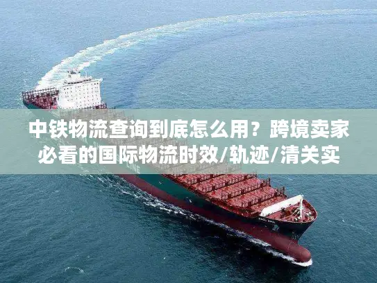 中铁物流查询到底怎么用？跨境卖家必看的国际物流时效/轨迹/清关实战指南
