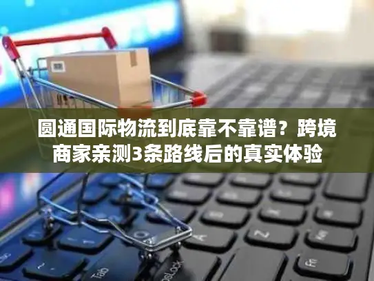 圆通国际物流到底靠不靠谱？跨境商家亲测3条路线后的真实体验