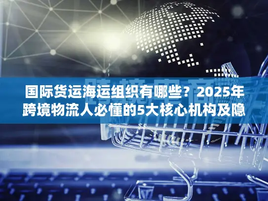 国际货运海运组织有哪些？2025年跨境物流人必懂的5大核心机构及隐藏规则