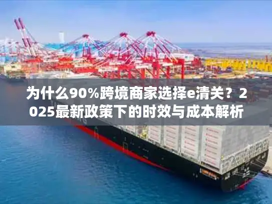为什么90%跨境商家选择e清关？2025最新政策下的时效与成本解析
