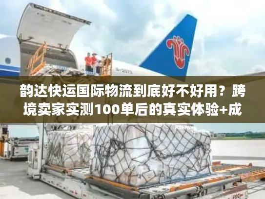 韵达快运国际物流到底好不好用？跨境卖家实测100单后的真实体验+成本优化技巧