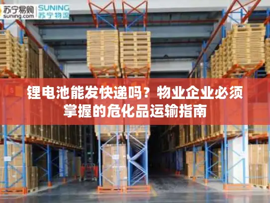 锂电池能发快递吗？物业企业必须掌握的危化品运输指南