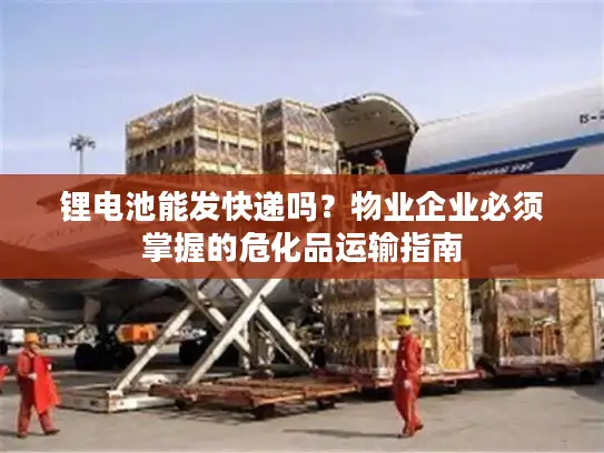 锂电池能发快递吗？物业企业必须掌握的危化品运输指南