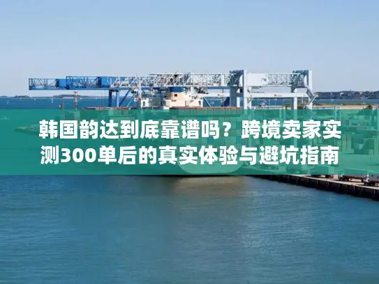 韩国韵达到底靠谱吗？跨境卖家实测300单后的真实体验与避坑指南