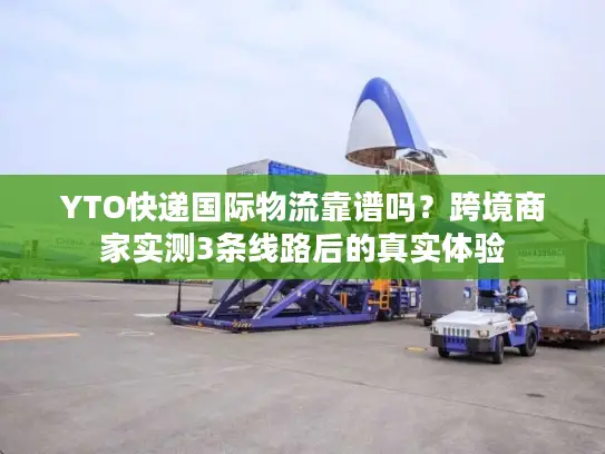 YTO快递国际物流靠谱吗？跨境商家实测3条线路后的真实体验