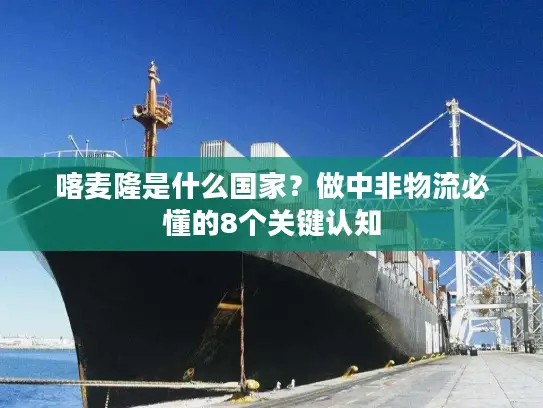 喀麦隆是什么国家？做中非物流必懂的8个关键认知