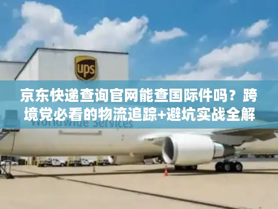 京东快递查询官网能查国际件吗？跨境党必看的物流追踪+避坑实战全解析