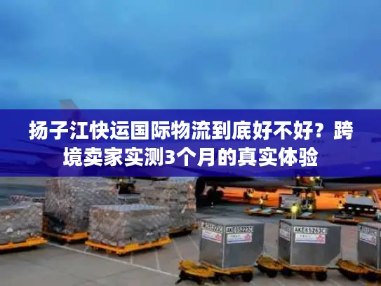 扬子江快运国际物流到底好不好？跨境卖家实测3个月的真实体验