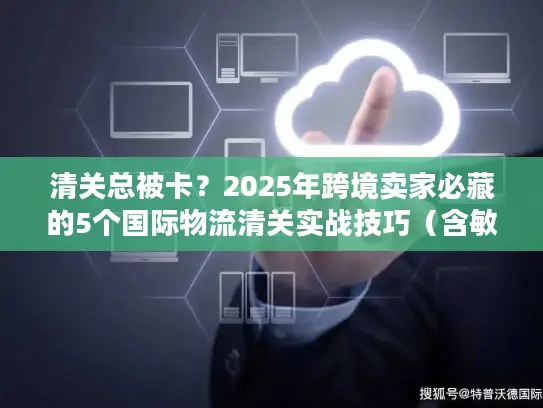 清关总被卡？2025年跨境卖家必藏的5个国际物流清关实战技巧（含敏感货案例）