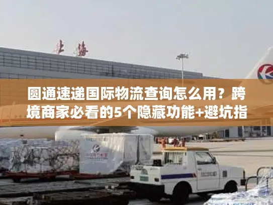 圆通速递国际物流查询怎么用？跨境商家必看的5个隐藏功能+避坑指南