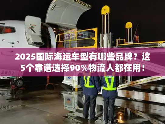 2025国际海运车型有哪些品牌？这5个靠谱选择90%物流人都在用！