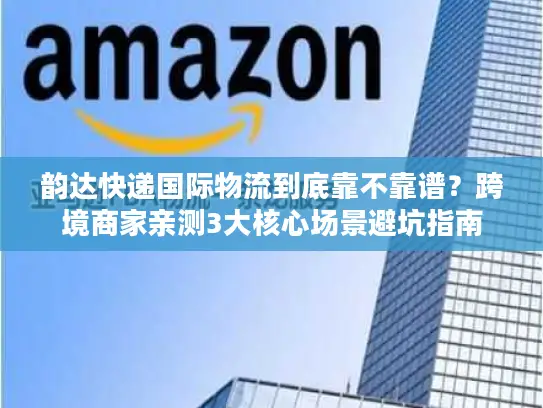 韵达快递国际物流到底靠不靠谱？跨境商家亲测3大核心场景避坑指南