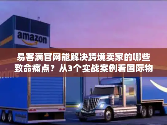 易客满官网能解决跨境卖家的哪些致命痛点？从3个实战案例看国际物流的隐藏门道