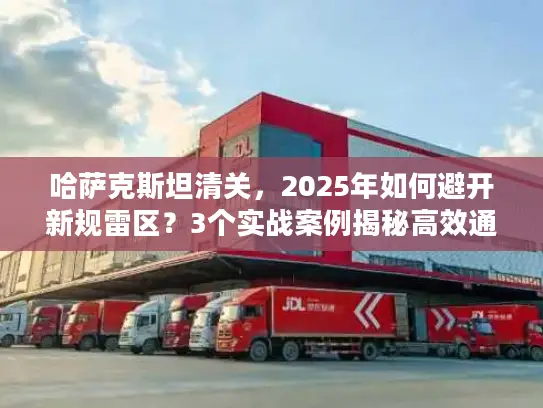 哈萨克斯坦清关，2025年如何避开新规雷区？3个实战案例揭秘高效通关技巧