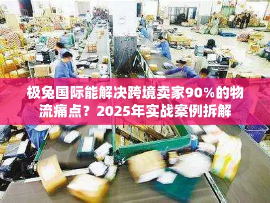 极兔国际能解决跨境卖家90%的物流痛点？2025年实战案例拆解