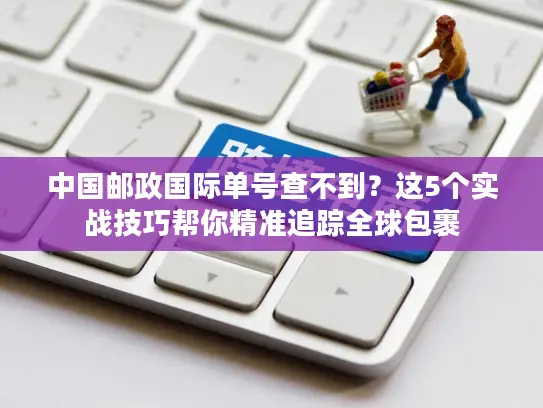 中国邮政国际单号查不到？这5个实战技巧帮你精准追踪全球包裹