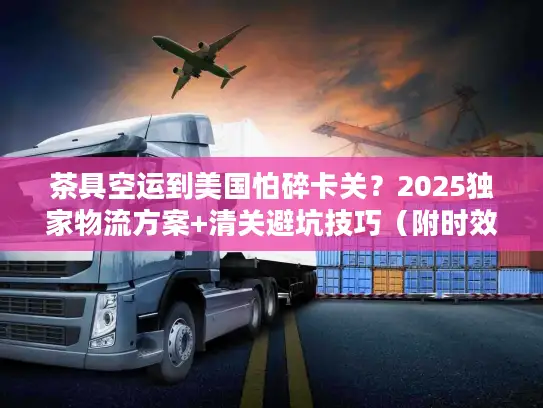 茶具空运到美国怕碎卡关？2025独家物流方案+清关避坑技巧（附时效数据）
