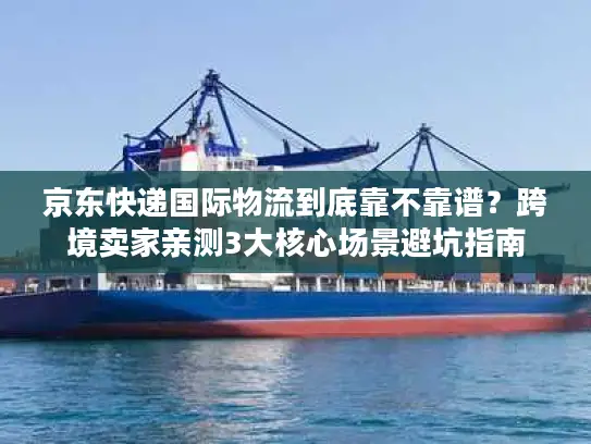 京东快递国际物流到底靠不靠谱？跨境卖家亲测3大核心场景避坑指南