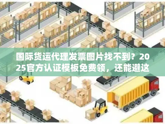 国际货运代理发票图片找不到？2025官方认证模板免费领，还能避这5个坑！